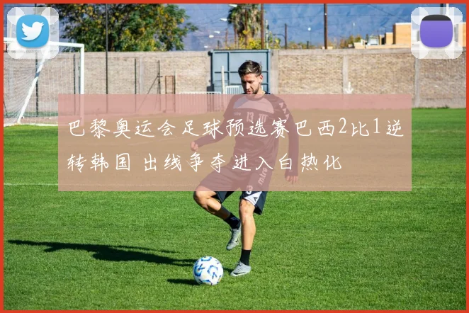 巴黎奥运会足球预选赛巴西2比1逆转韩国 出线争夺进入白热化