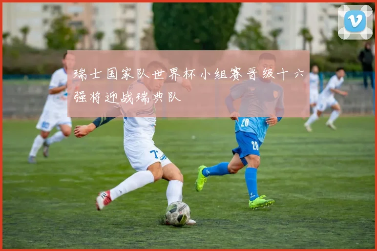 瑞士国家队世界杯小组赛晋级十六强将迎战瑞典队