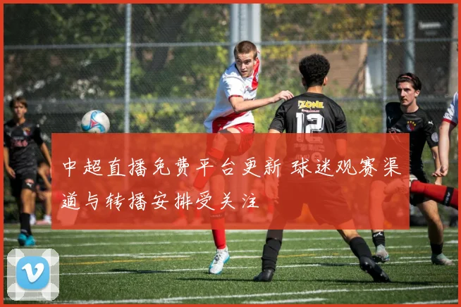 中超直播免费平台更新 球迷观赛渠道与转播安排受关注