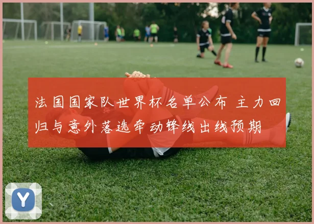 法国国家队世界杯名单公布 主力回归与意外落选牵动锋线出线预期