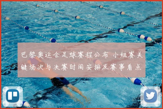 巴黎奥运会足球赛程公布 小组赛关键场次与决赛时间安排及赛事看点