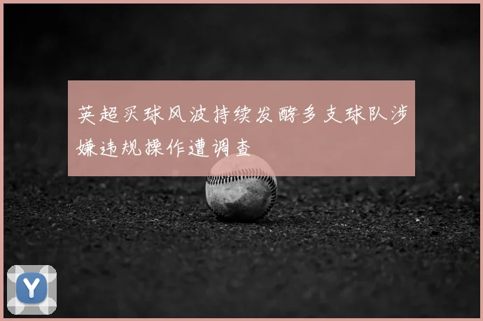 英超买球风波持续发酵多支球队涉嫌违规操作遭调查