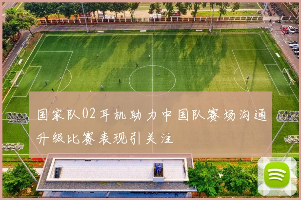 国家队02耳机助力中国队赛场沟通升级比赛表现引关注