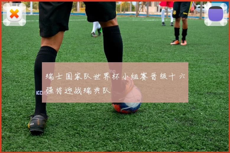 瑞士国家队世界杯小组赛晋级十六强将迎战瑞典队