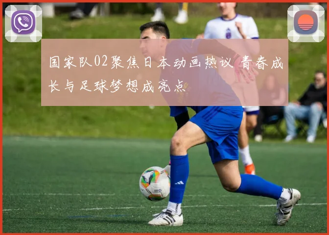 国家队02聚焦日本动画热议 青春成长与足球梦想成亮点