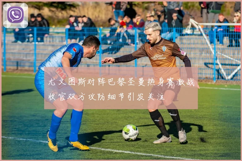 尤文图斯对阵巴黎圣曼热身赛激战收官双方攻防细节引发关注