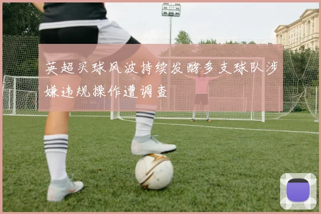 英超买球风波持续发酵多支球队涉嫌违规操作遭调查