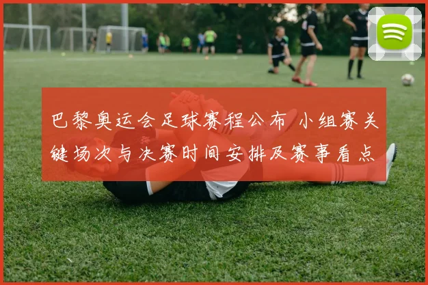 巴黎奥运会足球赛程公布 小组赛关键场次与决赛时间安排及赛事看点