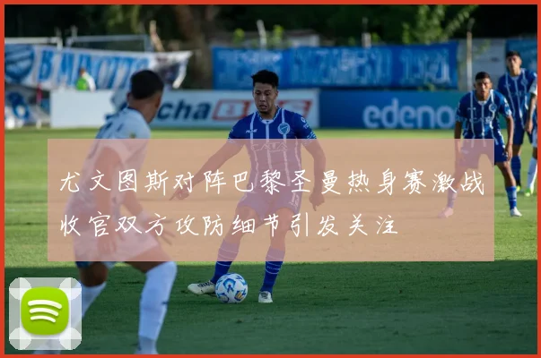 尤文图斯对阵巴黎圣曼热身赛激战收官双方攻防细节引发关注