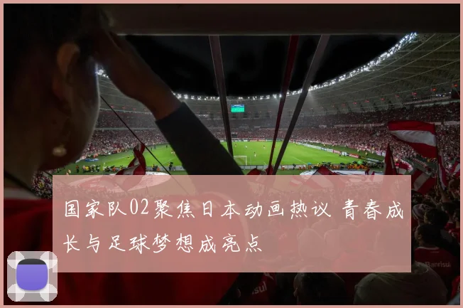 国家队02聚焦日本动画热议 青春成长与足球梦想成亮点