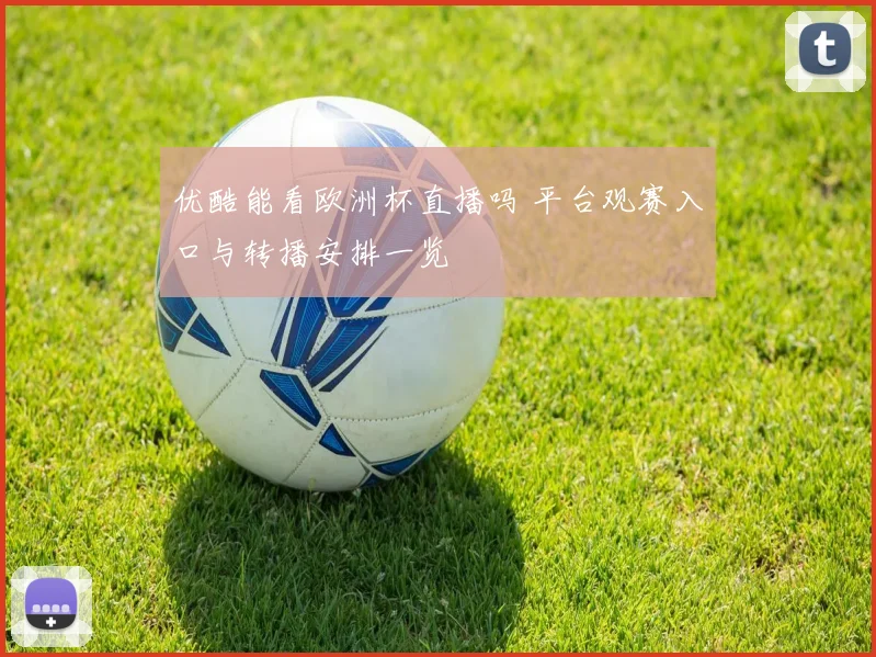 优酷能看欧洲杯直播吗 平台观赛入口与转播安排一览