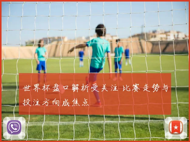 世界杯盘口解析受关注 比赛走势与投注方向成焦点