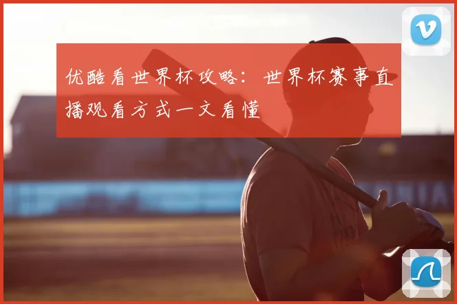 优酷看世界杯攻略：世界杯赛事直播观看方式一文看懂