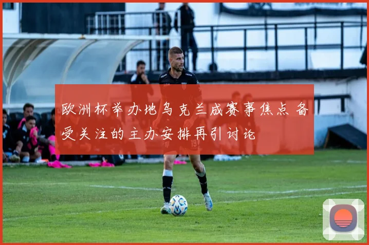 欧洲杯举办地乌克兰成赛事焦点 备受关注的主办安排再引讨论